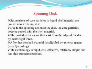 Spinning Disk
Suspensions of core particles in liquid shell material are
poured into a rotating disc.
Due to the spinning action of the disc, the core particles
become coated with the shell material.
The coated particles are then cast from the edge of the disc
by centrifugal force.
After that the shell material is solidified by external means
(usually cooling).
This technology is rapid, cost-effective, relatively simple and
has high production efficiencies.

86

 