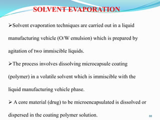 SOLVENT EVAPORATION
Solvent evaporation techniques are carried out in a liquid
manufacturing vehicle (O/W emulsion) which is prepared by
agitation of two immiscible liquids.
The process involves dissolving microcapsule coating
(polymer) in a volatile solvent which is immiscible with the
liquid manufacturing vehicle phase.
 A core material (drug) to be microencapsulated is dissolved or
dispersed in the coating polymer solution.

88

 
