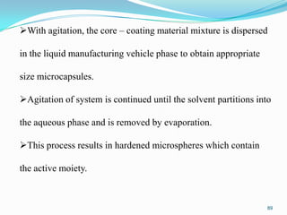 With agitation, the core – coating material mixture is dispersed
in the liquid manufacturing vehicle phase to obtain appropriate

size microcapsules.
Agitation of system is continued until the solvent partitions into

the aqueous phase and is removed by evaporation.
This process results in hardened microspheres which contain

the active moiety.

89

 