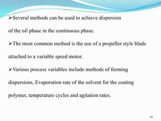 Several methods can be used to achieve dispersion
of the oil phase in the continuous phase.

The most common method is the use of a propeller style blade
attached to a variable speed motor.

Various process variables include methods of forming
dispersions, Evaporation rate of the solvent for the coating

polymer, temperature cycles and agitation rates.

90

 
