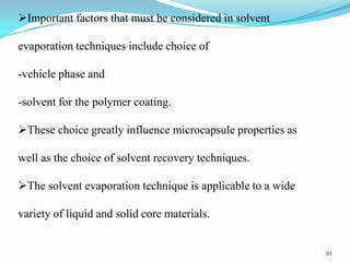 Important factors that must be considered in solvent
evaporation techniques include choice of
-vehicle phase and
-solvent for the polymer coating.
These choice greatly influence microcapsule properties as
well as the choice of solvent recovery techniques.
The solvent evaporation technique is applicable to a wide
variety of liquid and solid core materials.

91

 
