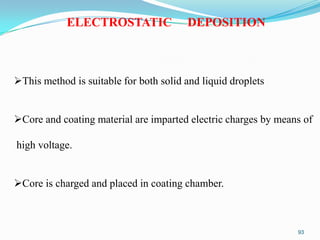 ELECTROSTATIC

DEPOSITION

This method is suitable for both solid and liquid droplets
Core and coating material are imparted electric charges by means of
high voltage.
Core is charged and placed in coating chamber.

93

 