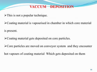 VACCUM

DEPOSITION

This is not a popular technique.
Coating material is vapourised in chamber in which core material

is present.
Coating material gets deposited on core particles.

Core particles are moved on conveyor system and they encounter
hot vapours of coating material Which gets deposited on them

95

 