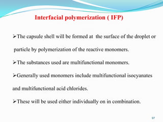 Interfacial polymerization ( IFP)
The capsule shell will be formed at the surface of the droplet or
particle by polymerization of the reactive monomers.
The substances used are multifunctional monomers.
Generally used monomers include multifunctional isocyanates
and multifunctional acid chlorides.
These will be used either individually on in combination.
97

 