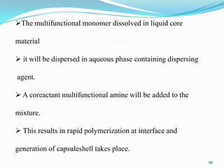 The multifunctional monomer dissolved in liquid core
material
 it will be dispersed in aqueous phase containing dispersing
agent.
 A coreactant multifunctional amine will be added to the
mixture.
 This results in rapid polymerization at interface and
generation of capsuleshell takes place.
98

 