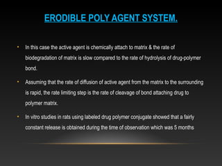ERODIBLE POLY AGENT SYSTEM.
• In this case the active agent is chemically attach to matrix & the rate of
biodegradation of matrix is slow compared to the rate of hydrolysis of drug-polymer
bond.
• Assuming that the rate of diffusion of active agent from the matrix to the surrounding
is rapid, the rate limiting step is the rate of cleavage of bond attaching drug to
polymer matrix.
• In vitro studies in rats using labeled drug polymer conjugate showed that a fairly
constant release is obtained during the time of observation which was 5 months
 