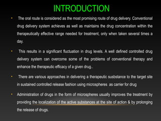 INTRODUCTION
• The oral route is considered as the most promising route of drug delivery. Conventional
drug delivery system achieves as well as maintains the drug concentration within the
therapeutically effective range needed for treatment, only when taken several times a
day.
• This results in a significant fluctuation in drug levels. A well defined controlled drug
delivery system can overcome some of the problems of conventional therapy and
enhance the therapeutic efficacy of a given drug..
• There are various approaches in delivering a therapeutic susbstance to the target site
in sustained controlled release fashion using microspheres as carrier for drug
• Administration of drugs in the form of microspheres usually improves the treatment by
providing the localization of the active substances at the site of action & by prolonging
the release of drugs.
 