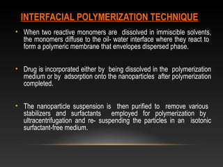 INTERFACIAL POLYMERIZATION TECHNIQUE
• When two reactive monomers are dissolved in immiscible solvents,
the monomers diffuse to the oil- water interface where they react to
form a polymeric membrane that envelopes dispersed phase.
• Drug is incorporated either by being dissolved in the polymerization
medium or by adsorption onto the nanoparticles after polymerization
completed.
• The nanoparticle suspension is then purified to remove various
stabilizers and surfactants employed for polymerization by
ultracentrifugation and re- suspending the particles in an isotonic
surfactant-free medium.
 