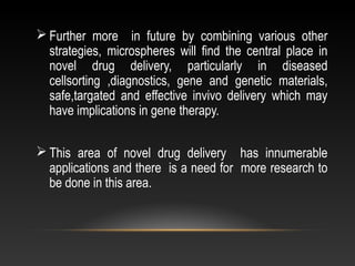  Further more in future by combining various other
strategies, microspheres will find the central place in
novel drug delivery, particularly in diseased
cellsorting ,diagnostics, gene and genetic materials,
safe,targated and effective invivo delivery which may
have implications in gene therapy.
 This area of novel drug delivery has innumerable
applications and there is a need for more research to
be done in this area.
 