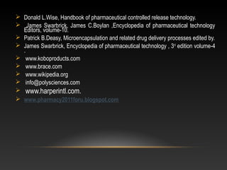  Donald L.Wise, Handbook of pharmaceutical controlled release technology.
 James Swarbrick, James C.Boylan ,Encyclopedia of pharmaceutical technology
Editors, volume-10.
 Patrick B.Deasy, Microencapsulation and related drug delivery processes edited by.
 James Swarbrick, Encyclopedia of pharmaceutical technology , 3rd
edition volume-4
.
 www.koboproducts.com
 www.brace.com
 www.wikipedia.org
 info@polysciences.com
 www.harperintl.com.
 www.pharmacy2011foru.blogspot.com
 
