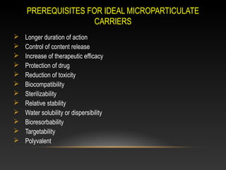 PREREQUISITES FOR IDEAL MICROPARTICULATE
CARRIERS
 Longer duration of action
 Control of content release
 Increase of therapeutic efficacy
 Protection of drug
 Reduction of toxicity
 Biocompatibility
 Sterilizability
 Relative stability
 Water solubility or dispersibility
 Bioresorbability
 Targetability
 Polyvalent
 