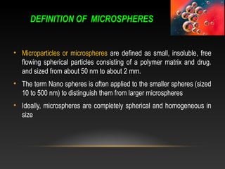 DEFINITION OF MICROSPHERES
• Microparticles or microspheres are defined as small, insoluble, free
flowing spherical particles consisting of a polymer matrix and drug.
and sized from about 50 nm to about 2 mm.
• The term Nano spheres is often applied to the smaller spheres (sized
10 to 500 nm) to distinguish them from larger microspheres
• Ideally, microspheres are completely spherical and homogeneous in
size
 