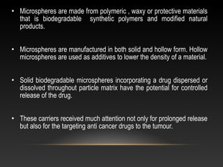 • Microspheres are made from polymeric , waxy or protective materials
that is biodegradable synthetic polymers and modified natural
products.
• Microspheres are manufactured in both solid and hollow form. Hollow
microspheres are used as additives to lower the density of a material.
• Solid biodegradable microspheres incorporating a drug dispersed or
dissolved throughout particle matrix have the potential for controlled
release of the drug.
• These carriers received much attention not only for prolonged release
but also for the targeting anti cancer drugs to the tumour.
 