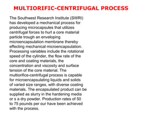 The Southwest Research Institute (SWRI)
has developed a mechanical process for
producing microcapsules that utilizes
centrifugal forces to hurl a core material
particle trough an enveloping
microencapsulation membrane thereby
effecting mechanical microencapsulation.
Processing variables include the rotational
speed of the cylinder, the flow rate of the
core and coating materials, the
concentration and viscosity and surface
tension of the core material. The
multiorifice-centrifugal process is capable
for microencapsulating liquids and solids
of varied size ranges, with diverse coating
materials. The encapsulated product can be
supplied as slurry in the hardening media
or s a dry powder. Production rates of 50
to 75 pounds per our have been achieved
with the process.
MULTIORIFIC-CENTRIFUGAL PROCESS
 
