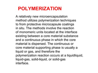 A relatively new microencapsulation
method utilizes polymerization techniques
to from protective microcapsule coatings
in situ. The methods involve the reaction
of monomeric units located at the interface
existing between a core material substance
and a continuous phase in which the core
material is dispersed. The continuous or
core material supporting phase is usually a
liquid or gas, and therefore the
polymerization reaction occurs at a liquidliquid,
liquid-gas, solid-liquid, or solid-gas
interface.
POLYMERIZATION
 