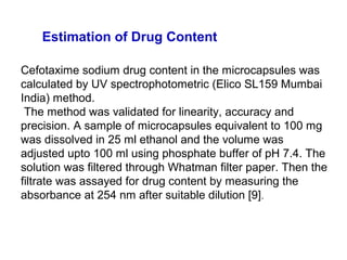 Cefotaxime sodium drug content in the microcapsules was
calculated by UV spectrophotometric (Elico SL159 Mumbai
India) method.
The method was validated for linearity, accuracy and
precision. A sample of microcapsules equivalent to 100 mg
was dissolved in 25 ml ethanol and the volume was
adjusted upto 100 ml using phosphate buffer of pH 7.4. The
solution was filtered through Whatman filter paper. Then the
filtrate was assayed for drug content by measuring the
absorbance at 254 nm after suitable dilution [9].
Estimation of Drug Content
 
