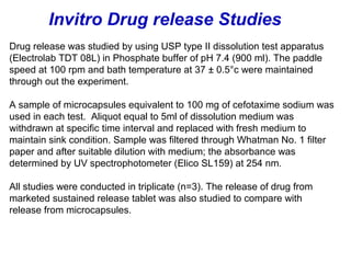 Drug release was studied by using USP type II dissolution test apparatus
(Electrolab TDT 08L) in Phosphate buffer of pH 7.4 (900 ml). The paddle
speed at 100 rpm and bath temperature at 37 ± 0.5°c were maintained
through out the experiment.
A sample of microcapsules equivalent to 100 mg of cefotaxime sodium was
used in each test. Aliquot equal to 5ml of dissolution medium was
withdrawn at specific time interval and replaced with fresh medium to
maintain sink condition. Sample was filtered through Whatman No. 1 filter
paper and after suitable dilution with medium; the absorbance was
determined by UV spectrophotometer (Elico SL159) at 254 nm.
All studies were conducted in triplicate (n=3). The release of drug from
marketed sustained release tablet was also studied to compare with
release from microcapsules.
Invitro Drug release Studies
 