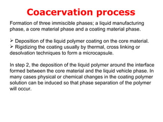Coacervation process
Formation of three immiscible phases; a liquid manufacturing
phase, a core material phase and a coating material phase.

 Deposition of the liquid polymer coating on the core material.
 Rigidizing the coating usually by thermal, cross linking or
desolvation techniques to form a microcapsule.

In step 2, the deposition of the liquid polymer around the interface
formed between the core material and the liquid vehicle phase. In
many cases physical or chemical changes in the coating polymer
solution can be induced so that phase separation of the polymer
will occur.
 