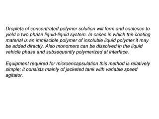 Droplets of concentrated polymer solution will form and coalesce to
yield a two phase liquid-liquid system. In cases in which the coating
material is an immiscible polymer of insoluble liquid polymer it may
be added directly. Also monomers can be dissolved in the liquid
vehicle phase and subsequently polymerized at interface.

Equipment required for microencapsulation this method is relatively
simple; it consists mainly of jacketed tank with variable speed
agitator.
 