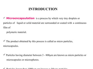 INTRODUCTION

 Microencapsulation is a process by which very tiny droplets or

particles of liquid or solid material are surrounded or coated with a continuous
film of
   polymeric material.


 The product obtained by this process is called as micro particles,
microcapsules.


 Particles having diameter between 3 - 800µm are known as micro particles or
   microcapsules or microspheres.
 