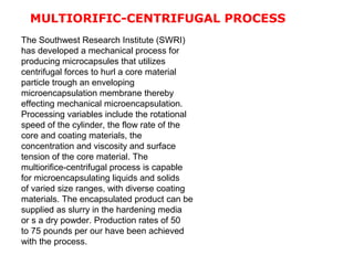 MULTIORIFIC-CENTRIFUGAL PROCESS
The Southwest Research Institute (SWRI)
has developed a mechanical process for
producing microcapsules that utilizes
centrifugal forces to hurl a core material
particle trough an enveloping
microencapsulation membrane thereby
effecting mechanical microencapsulation.
Processing variables include the rotational
speed of the cylinder, the flow rate of the
core and coating materials, the
concentration and viscosity and surface
tension of the core material. The
multiorifice-centrifugal process is capable
for microencapsulating liquids and solids
of varied size ranges, with diverse coating
materials. The encapsulated product can be
supplied as slurry in the hardening media
or s a dry powder. Production rates of 50
to 75 pounds per our have been achieved
with the process.
 