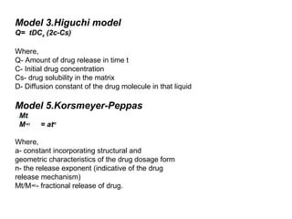 Model 3.Higuchi model
Q= tDCs (2c-Cs)

Where,
Q- Amount of drug release in time t
C- Initial drug concentration
Cs- drug solubility in the matrix
D- Diffusion constant of the drug molecule in that liquid

Model 5.Korsmeyer-Peppas
 Mt
 M∞     = atn

Where,
a- constant incorporating structural and
geometric characteristics of the drug dosage form
n- the release exponent (indicative of the drug
release mechanism)
Mt/M∞- fractional release of drug.
 