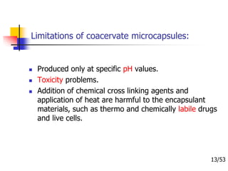 Limitations of coacervate microcapsules:
 Produced only at specific pH values.
 Toxicity problems.
 Addition of chemical cross linking agents and
application of heat are harmful to the encapsulant
materials, such as thermo and chemically labile drugs
and live cells.
13/53
 