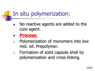 In situ polymerization:
 No reactive agents are added to the
core agent.
 Process:
1. Polymerization of monomers into low
mol. wt. Prepolymer.
2. Formation of solid capsule shell by
polymerization and cross linking.
19/53
 
