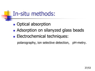 In-situ methods:
 Optical absorption
 Adsorption on silanyzed glass beads
 Electrochemical techniques:
polarography, ion selective detection, pH-metry.
37/53
 