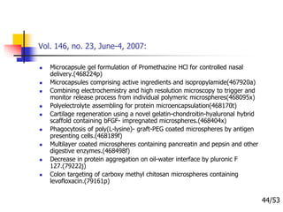Vol. 146, no. 23, June-4, 2007:
 Microcapsule gel formulation of Promethazine HCl for controlled nasal
delivery.(468224p)
 Microcapsules comprising active ingredients and isopropylamide(467920a)
 Combining electrochemistry and high resolution microscopy to trigger and
monitor release process from individual polymeric microspheres(468095x)
 Polyelectrolyte assembling for protein microencapsulation(468170t)
 Cartilage regeneration using a novel gelatin-chondroitin-hyaluronal hybrid
scaffold containing bFGF- impregnated microspheres.(468404x)
 Phagocytosis of poly(L-lysine)- graft-PEG coated microspheres by antigen
presenting cells.(468189f)
 Multilayer coated microspheres containing pancreatin and pepsin and other
digestive enzymes.(468498f)
 Decrease in protein aggregation on oil-water interface by pluronic F
127.(79222j)
 Colon targeting of carboxy methyl chitosan microspheres containing
levofloxacin.(79161p)
44/53
 