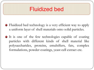 Fluidized bed

Fluidized bed technology is a very efficient way to apply
a uniform layer of shell materials onto solid particles.

It is one of the few technologies capable of coating
particles with different kinds of shell material like
polysaccharides, proteins, emulsifiers, fats, complex
formulations, powder coatings, yeast cell extract etc.
 