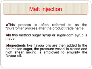 Melt injection

  This process is often referred to as the
“Durarome” process after the product trade name.
 In this method sugar syrup or sugar-corn syrup is
made.
  Ingredients like flavour oils are then added to the
hot molten sugar, the pressure vessel is closed and
high shear mixing is employed to emulsify the
flavour oil.
 