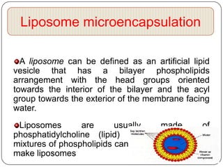 Liposome microencapsulation

  A liposome can be defined as an artificial lipid
vesicle that has a bilayer phospholipids
arrangement with the head groups oriented
towards the interior of the bilayer and the acyl
group towards the exterior of the membrane facing
water.
 Liposomes       are      usually    made      of
phosphatidylcholine (lipid) molecules although
mixtures of phospholipids can also be employed to
make liposomes
 