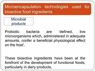 Microencapsulation technologies used for
bioactive food ingredients
   Microbial
   products

Probiotic     bacteria  are     „defined,    live
microorganisms which, administered in adequate
amounts, confer a beneficial physiological effect
on the host‟.


These bioactive ingredients have been at the
forefront of the development of functional foods,
particularly in dairy products,
 