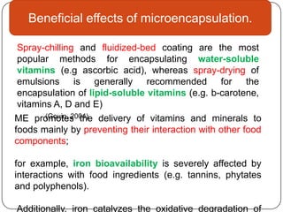 Beneficial effects of microencapsulation.

Spray-chilling and fluidized-bed coating are the most
popular methods for encapsulating water-soluble
vitamins (e.g ascorbic acid), whereas spray-drying of
emulsions is generally recommended for the
encapsulation of lipid-soluble vitamins (e.g. b-carotene,
vitamins A, D and E)
       (Gouin, 2004)
ME promotes the delivery of vitamins and minerals to
foods mainly by preventing their interaction with other food
components;

for example, iron bioavailability is severely affected by
interactions with food ingredients (e.g. tannins, phytates
and polyphenols).

Additionally, iron catalyzes the oxidative degradation of
 