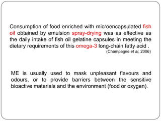 Consumption of food enriched with microencapsulated fish
oil obtained by emulsion spray-drying was as effective as
the daily intake of fish oil gelatine capsules in meeting the
dietary requirements of this omega-3 long-chain fatty acid .
                                         (Champagne et al, 2006)




ME is usually used to mask unpleasant flavours and
odours, or to provide barriers between the sensitive
bioactive materials and the environment (food or oxygen).
 