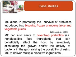 Case studies



ME alone in promoting the survival of probiotics
introduced into biscuits, frozen cranberry juice and
vegetable juices.
                                     (Weiss et al., 2006)
ME can also serve to co-entrap prebiotics (i.e.
nondigestible    food      ingredients    that    can
beneficially affect the host by selectively
stimulating the growth and/or the activity of
bacteria in the gut), raising the possibility of using
ME to deliver multiple bioactive ingredients.
 