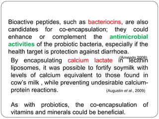 Bioactive peptides, such as bacteriocins, are also
candidates for co-encapsulation; they could
enhance or complement the antimicrobial
activities of the probiotic bacteria, especially if the
health target is protection against diarrhoea.
                                             (Arneado,2008)
 By encapsulating calcium lactate in lecithin
 liposomes, it was possible to fortify soymilk with
 levels of calcium equivalent to those found in
 cow‟s milk , while preventing undesirable calcium-
 protein reactions.                   (Augustin et al., 2009)


 As with probiotics, the co-encapsulation of
 vitamins and minerals could be beneficial.
 