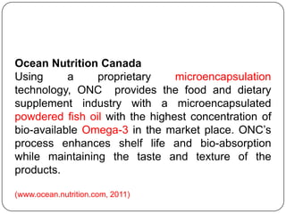 Ocean Nutrition Canada
Using      a    proprietary     microencapsulation
technology, ONC provides the food and dietary
supplement industry with a microencapsulated
powdered fish oil with the highest concentration of
bio-available Omega-3 in the market place. ONC‟s
process enhances shelf life and bio-absorption
while maintaining the taste and texture of the
products.

(www.ocean.nutrition.com, 2011)
 