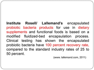 Institute Rosell/ Lallemand’s encapsulated
probiotic bacteria products for use in dietary
supplements and functional foods is based on a
modified fluidized-bed encapsulation process.
Clinical testing has shown the encapsulated
probiotic bacteria have 100 percent recovery rate,
compared to the standard industry rates of 25 to
50 percent.
                            (www. lallemand.com, 2011)
 