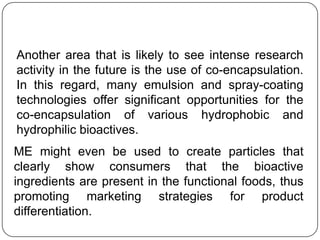Another area that is likely to see intense research
activity in the future is the use of co-encapsulation.
In this regard, many emulsion and spray-coating
technologies offer significant opportunities for the
co-encapsulation of various hydrophobic and
hydrophilic bioactives.
ME might even be used to create particles that
clearly show consumers that the bioactive
ingredients are present in the functional foods, thus
promoting marketing strategies for product
differentiation.
 