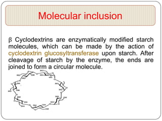 Molecular inclusion

β Cyclodextrins are enzymatically modified starch
molecules, which can be made by the action of
cyclodextrin glucosyltransferase upon starch. After
cleavage of starch by the enzyme, the ends are
joined to form a circular molecule.
 