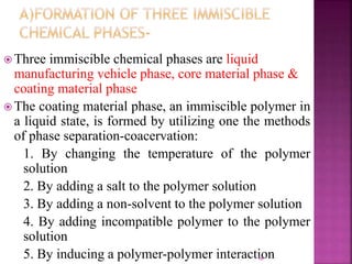  Three immiscible chemical phases are liquid
manufacturing vehicle phase, core material phase &
coating material phase
 The coating material phase, an immiscible polymer in
a liquid state, is formed by utilizing one the methods
of phase separation-coacervation:
1. By changing the temperature of the polymer
solution
2. By adding a salt to the polymer solution
3. By adding a non-solvent to the polymer solution
4. By adding incompatible polymer to the polymer
solution
5. By inducing a polymer-polymer interaction18
 
