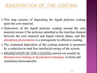  This step consists of depositing the liquid polymer coating
upon the core material.
 Deposition of the liquid polymer coating around the core
material occurs if the polymer adsorbed at the interface formed
between the core material and liquid vehicle phase, and this
adsorption phenomenon is a prerequisite to effective coating.
 The continued deposition of the coating material is promoted
by a reduction in total free interfacial energy of the system
 RIGIDIZATION OF THE COATING carried out usually by
thermal cross-linking or desolvation technique, to form self
sustaining microcapsules.
19
 