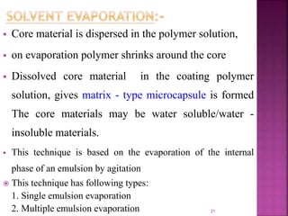  Core material is dispersed in the polymer solution,
 on evaporation polymer shrinks around the core
 Dissolved core material in the coating polymer
solution, gives matrix - type microcapsule is formed
The core materials may be water soluble/water -
insoluble materials.
 This technique is based on the evaporation of the internal
phase of an emulsion by agitation
 This technique has following types:
1. Single emulsion evaporation
2. Multiple emulsion evaporation 21
 