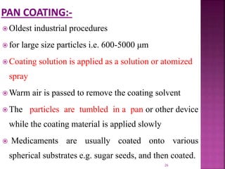  Oldest industrial procedures
 for large size particles i.e. 600-5000 μm
 Coating solution is applied as a solution or atomized
spray
 Warm air is passed to remove the coating solvent
 The particles are tumbled in a pan or other device
while the coating material is applied slowly
 Medicaments are usually coated onto various
spherical substrates e.g. sugar seeds, and then coated.
26
 