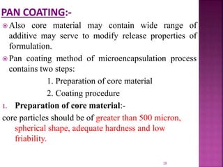  Also core material may contain wide range of
additive may serve to modify release properties of
formulation.
 Pan coating method of microencapsulation process
contains two steps:
1. Preparation of core material
2. Coating procedure
1. Preparation of core material:-
core particles should be of greater than 500 micron,
spherical shape, adequate hardness and low
friability.
28
 