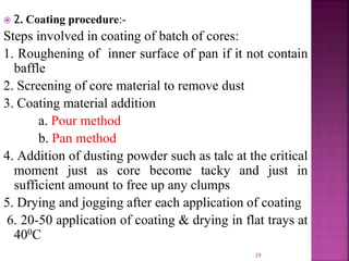 29
 2. Coating procedure:-
Steps involved in coating of batch of cores:
1. Roughening of inner surface of pan if it not contain
baffle
2. Screening of core material to remove dust
3. Coating material addition
a. Pour method
b. Pan method
4. Addition of dusting powder such as talc at the critical
moment just as core become tacky and just in
sufficient amount to free up any clumps
5. Drying and jogging after each application of coating
6. 20-50 application of coating & drying in flat trays at
400C
 