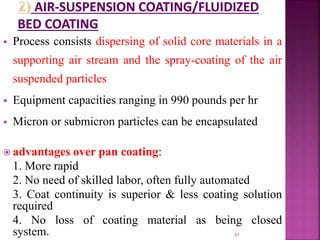  Process consists dispersing of solid core materials in a
supporting air stream and the spray-coating of the air
suspended particles
 Equipment capacities ranging in 990 pounds per hr
 Micron or submicron particles can be encapsulated
 advantages over pan coating:
1. More rapid
2. No need of skilled labor, often fully automated
3. Coat continuity is superior & less coating solution
required
4. No loss of coating material as being closed
system. 31
 