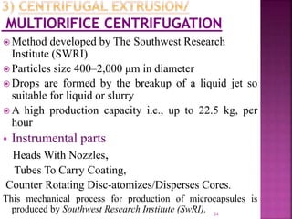  Method developed by The Southwest Research
Institute (SWRI)
 Particles size 400–2,000 μm in diameter
 Drops are formed by the breakup of a liquid jet so
suitable for liquid or slurry
 A high production capacity i.e., up to 22.5 kg, per
hour
 Instrumental parts
Heads With Nozzles,
Tubes To Carry Coating,
Counter Rotating Disc-atomizes/Disperses Cores.
This mechanical process for production of microcapsules is
produced by Southwest Research Institute (SwRI). 34
 